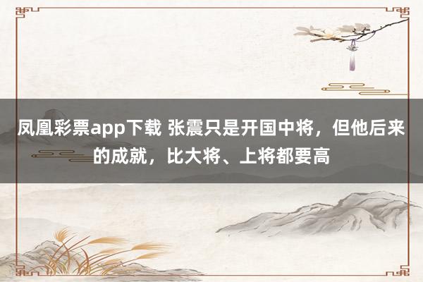 凤凰彩票app下载 张震只是开国中将，但他后来的成就，比大将、上将都要高