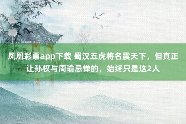 凤凰彩票app下载 蜀汉五虎将名震天下,但真正让孙权与周瑜忌惮的,始终只是这2人