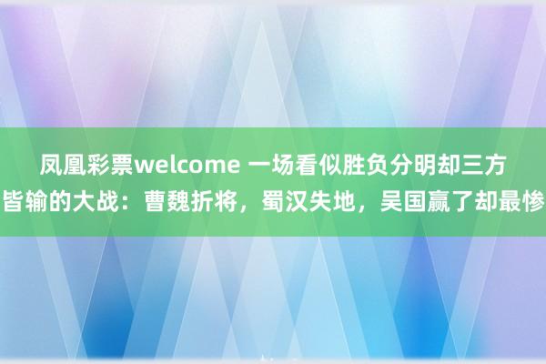 凤凰彩票welcome 一场看似胜负分明却三方皆输的大战:曹魏折将,蜀汉失地,吴国赢了却最惨