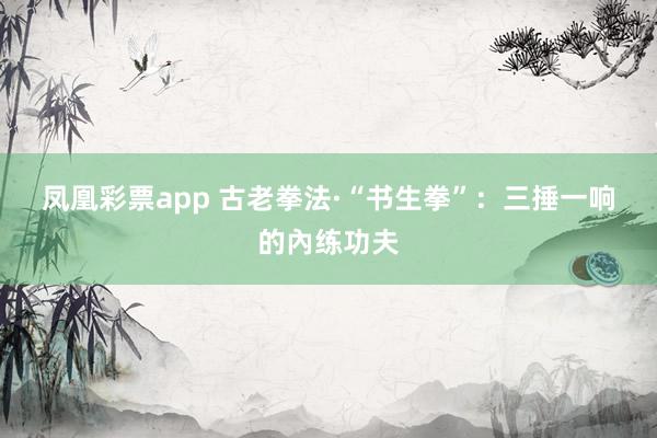 凤凰彩票app 古老拳法·“书生拳”：三捶一响的內练功夫