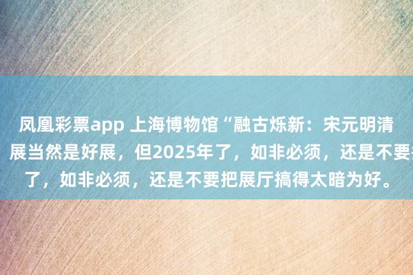 凤凰彩票app 上海博物馆“融古烁新：宋元明清铜器的复古与创新”，展当然是好展，但2025年了，如非必须，还是不要把展厅搞得太暗为好。