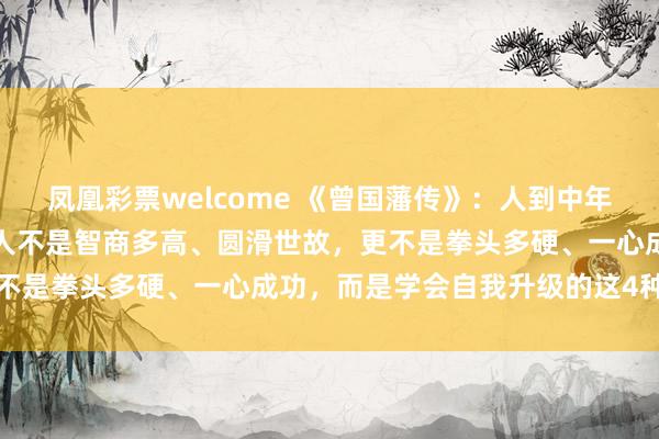 凤凰彩票welcome 《曾国藩传》：人到中年，你会发现，真正厉害的人不是智商多高、圆滑世故，更不是拳头多硬、一心成功，而是学会自我升级的这4种方法