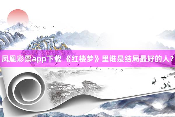凤凰彩票app下载 《红楼梦》里谁是结局最好的人？