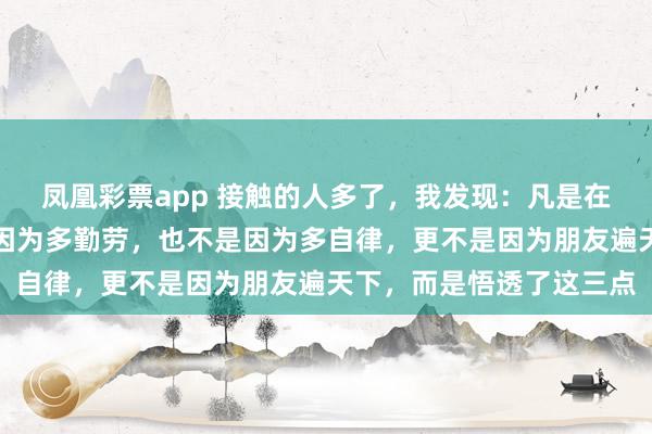 凤凰彩票app 接触的人多了，我发现：凡是在社会上混的好的，不是因为多勤劳，也不是因为多自律，更不是因为朋友遍天下，而是悟透了这三点
