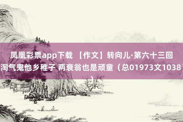 凤凰彩票app下载 【作文】转向儿·第六十三回 淘气鬼他乡稚子 两衰翁也是顽童(总01973文1038)