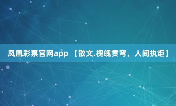 凤凰彩票官网app 【散文.槐魄贯穹，人间执炬】