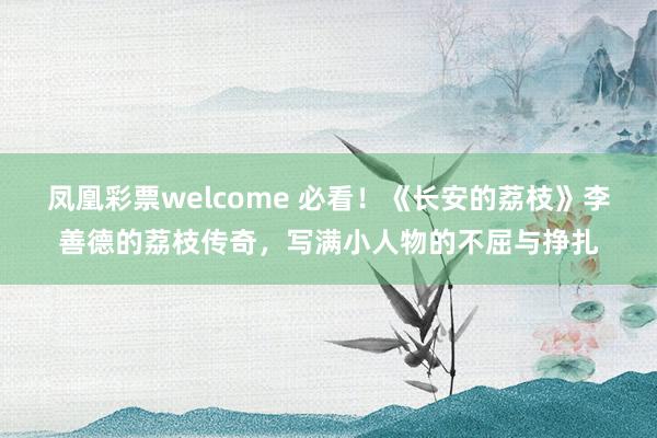 凤凰彩票welcome 必看!《长安的荔枝》李善德的荔枝传奇,写满小人物的不屈与挣扎