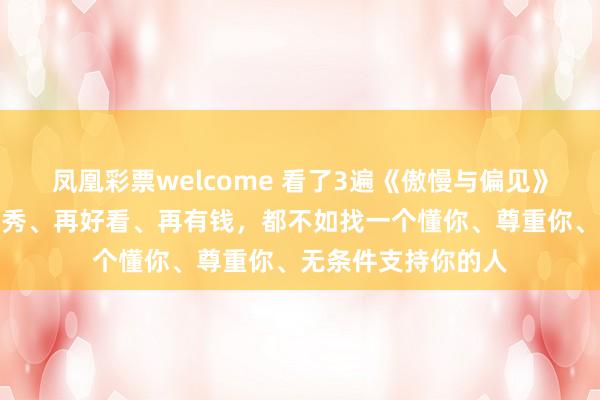 凤凰彩票welcome 看了3遍《傲慢与偏见》才发现：对方再优秀、再好看、再有钱，都不如找一个懂你、尊重你、无条件支持你的人