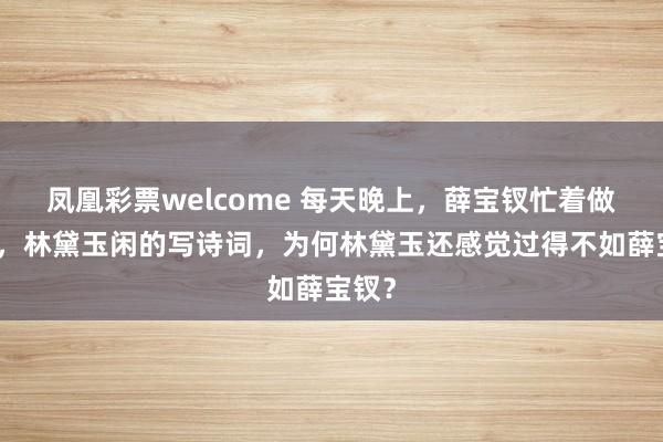 凤凰彩票welcome 每天晚上，薛宝钗忙着做针线，林黛玉闲的写诗词，为何林黛玉还感觉过得不如薛宝钗？