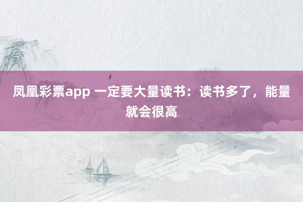 凤凰彩票app 一定要大量读书：读书多了，能量就会很高
