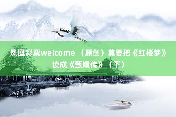 凤凰彩票welcome （原创）莫要把《红楼梦》读成《甄嬛传》（下）