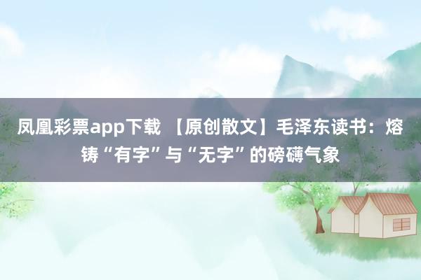凤凰彩票app下载 【原创散文】毛泽东读书：熔铸“有字”与“无字”的磅礴气象