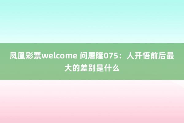 凤凰彩票welcome 问屠隆075：人开悟前后最大的差别是什么