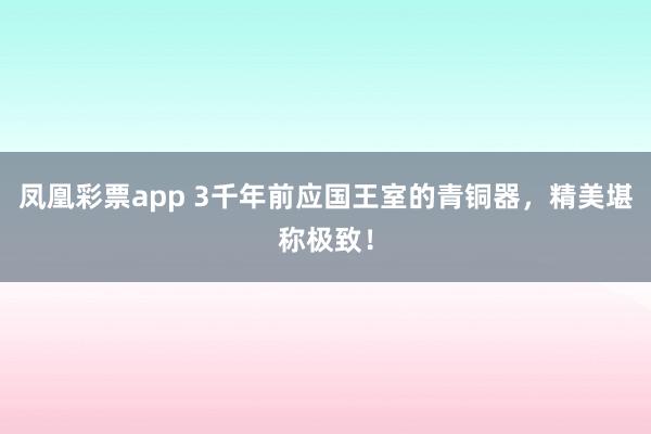 凤凰彩票app 3千年前应国王室的青铜器，精美堪称极致！