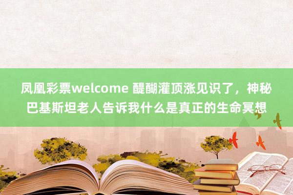 凤凰彩票welcome 醍醐灌顶涨见识了，神秘巴基斯坦老人告诉我什么是真正的生命冥想