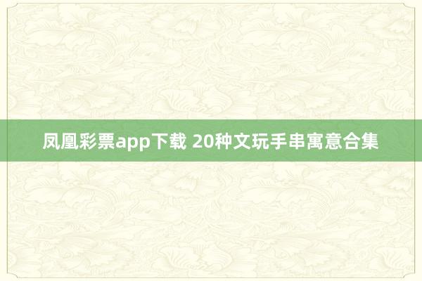凤凰彩票app下载 20种文玩手串寓意合集