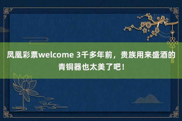 凤凰彩票welcome 3千多年前，贵族用来盛酒的青铜器也太美了吧！