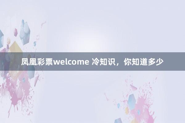 凤凰彩票welcome 冷知识，你知道多少
