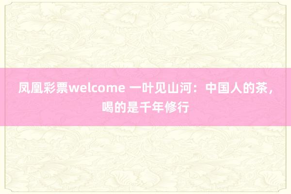 凤凰彩票welcome 一叶见山河：中国人的茶，喝的是千年修行