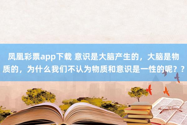凤凰彩票app下载 意识是大脑产生的，大脑是物质的，为什么我们不认为物质和意识是一性的呢？?