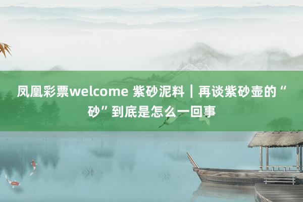 凤凰彩票welcome 紫砂泥料︱再谈紫砂壶的“砂”到底是怎么一回事