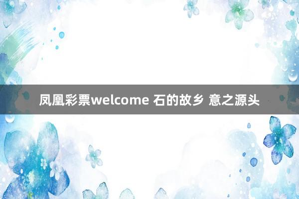 凤凰彩票welcome 石的故乡 意之源头