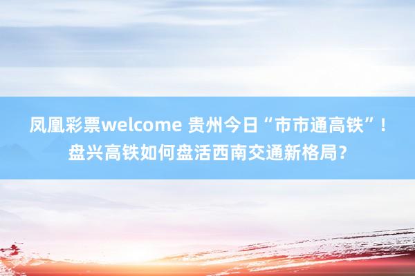 凤凰彩票welcome 贵州今日“市市通高铁”！盘兴高铁如何盘活西南交通新格局？