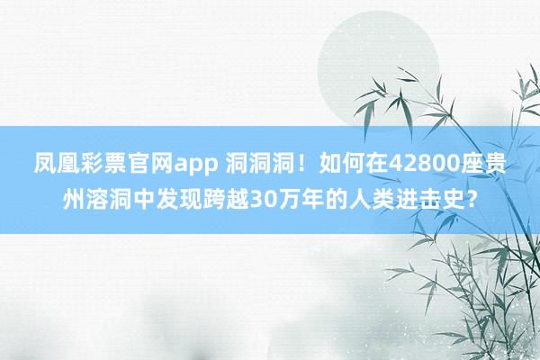凤凰彩票官网app 洞洞洞！如何在42800座贵州溶洞中发现跨越30万年的人类进击史？