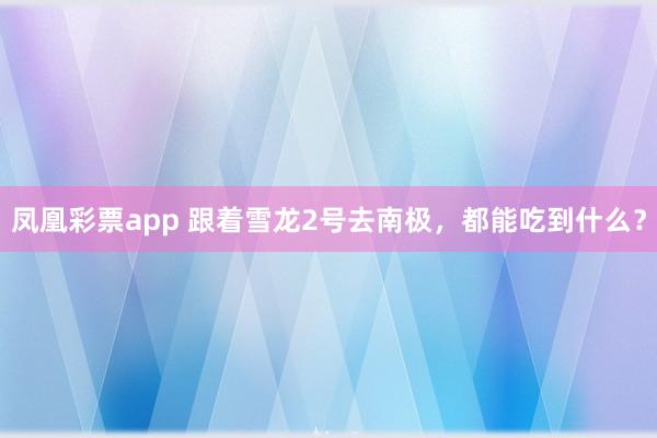 凤凰彩票app 跟着雪龙2号去南极，都能吃到什么？