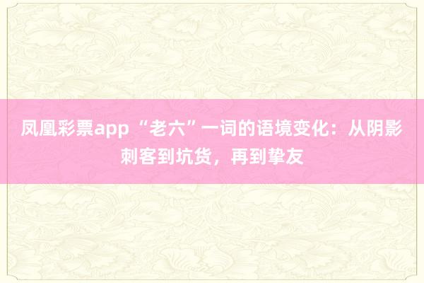 凤凰彩票app “老六”一词的语境变化：从阴影刺客到坑货，再到挚友