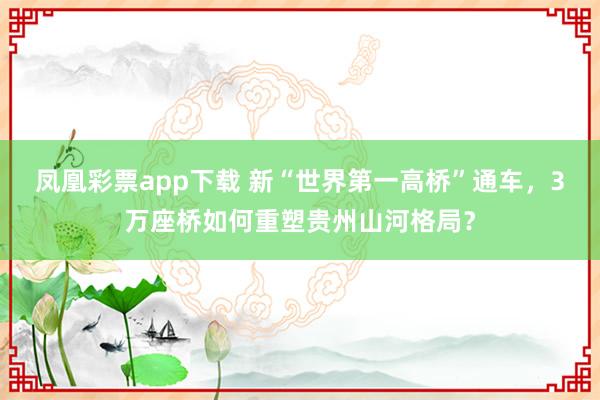 凤凰彩票app下载 新“世界第一高桥”通车，3万座桥如何重塑贵州山河格局？