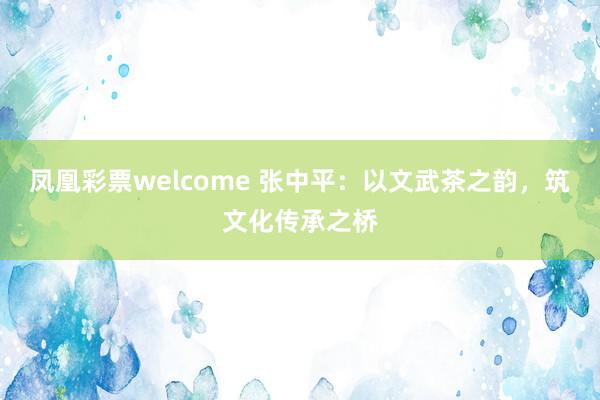凤凰彩票welcome 张中平：以文武茶之韵，筑文化传承之桥