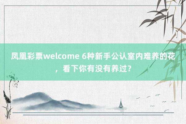 凤凰彩票welcome 6种新手公认室内难养的花，看下你有没有养过？