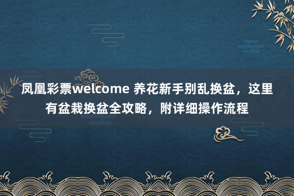 凤凰彩票welcome 养花新手别乱换盆，这里有盆栽换盆全攻略，附详细操作流程