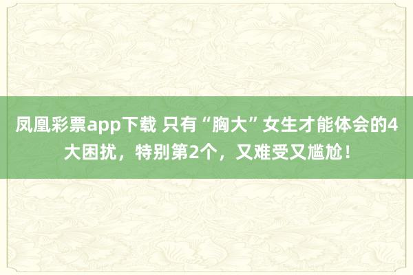 凤凰彩票app下载 只有“胸大”女生才能体会的4大困扰，特别第2个，又难受又尴尬！