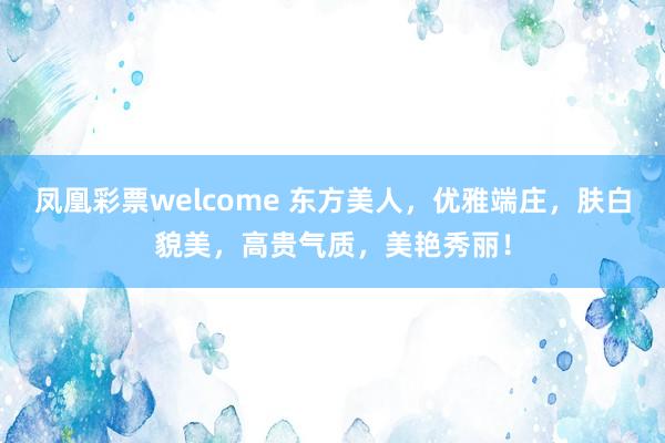 凤凰彩票welcome 东方美人，优雅端庄，肤白貌美，高贵气质，美艳秀丽！