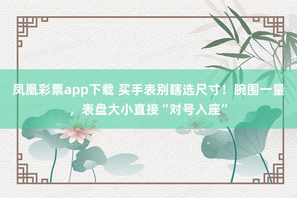 凤凰彩票app下载 买手表别瞎选尺寸！腕围一量，表盘大小直接“对号入座”