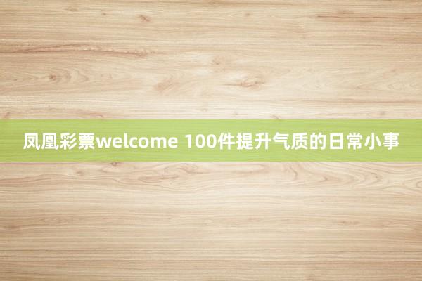 凤凰彩票welcome 100件提升气质的日常小事