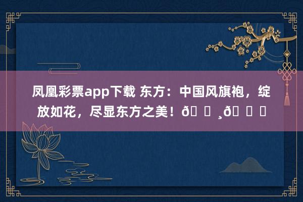凤凰彩票app下载 东方：中国风旗袍，绽放如花，尽显东方之美！🌸💃