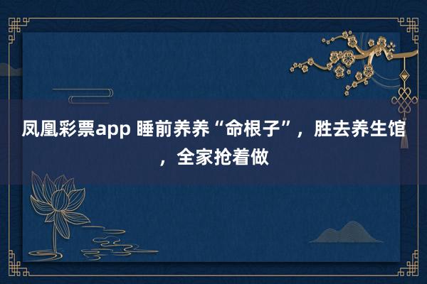 凤凰彩票app 睡前养养“命根子”，胜去养生馆，全家抢着做