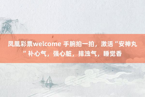 凤凰彩票welcome 手腕拍一拍，激活“安神丸”补心气，强心脏，排浊气，睡觉香