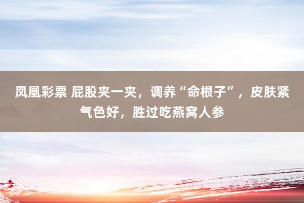 凤凰彩票 屁股夹一夹，调养“命根子”，皮肤紧气色好，胜过吃燕窝人参