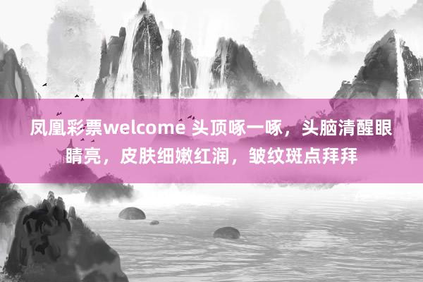 凤凰彩票welcome 头顶啄一啄，头脑清醒眼睛亮，皮肤细嫩红润，皱纹斑点拜拜