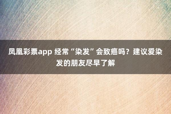 凤凰彩票app 经常“染发”会致癌吗?建议爱染发的朋友尽早了解