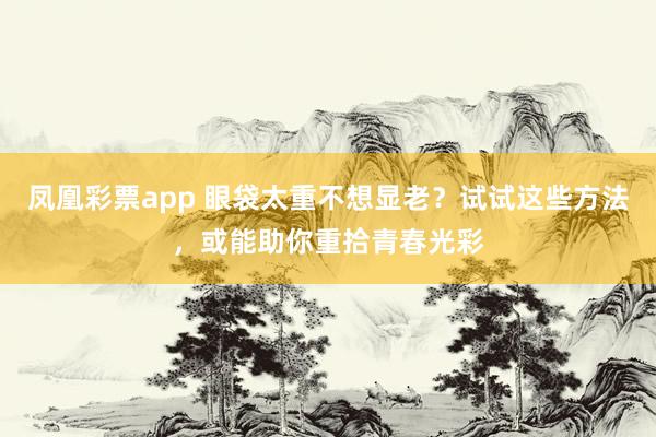 凤凰彩票app 眼袋太重不想显老？试试这些方法，或能助你重拾青春光彩