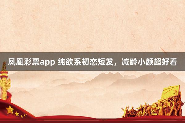 凤凰彩票app 纯欲系初恋短发，减龄小颜超好看