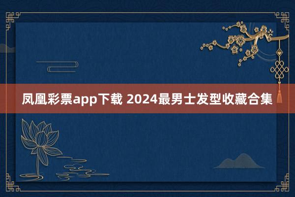 凤凰彩票app下载 2024最男士发型收藏合集