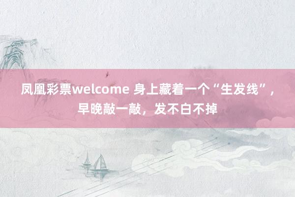 凤凰彩票welcome 身上藏着一个“生发线”，早晚敲一敲，发不白不掉