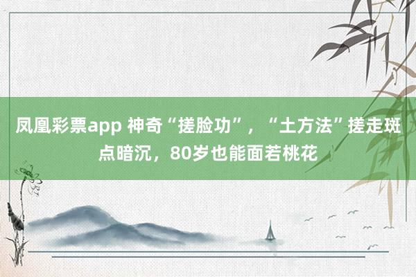 凤凰彩票app 神奇“搓脸功”，“土方法”搓走斑点暗沉，80岁也能面若桃花
