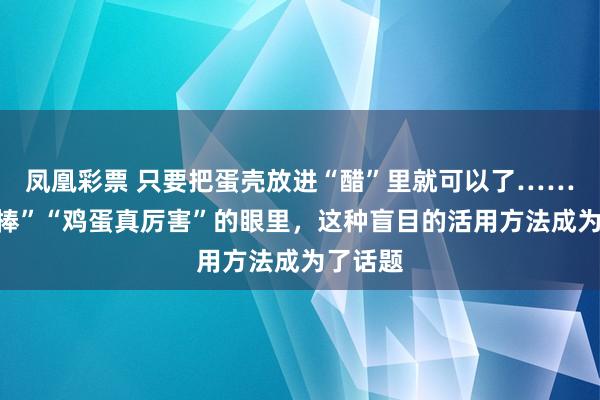 凤凰彩票 只要把蛋壳放进“醋”里就可以了……在“很棒”“鸡蛋真厉害”的眼里，这种盲目的活用方法成为了话题